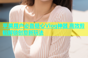 苹果用户必备糖心Vlog神器 高效剪辑解锁创意新玩法
