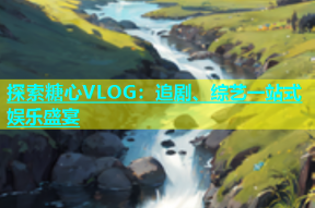 探索糖心VLOG：追剧、综艺一站式娱乐盛宴