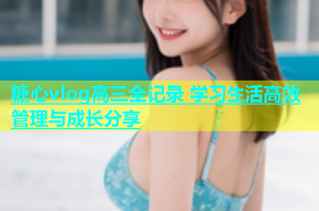 糖心vlog高三全记录 学习生活高效管理与成长分享