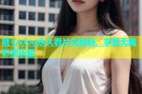 糖心vlog永久看片兑换码，享受无限影视乐趣