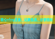 糖心vlog王者：记录生活，分享精彩