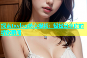 探索txvlog糖心视频：轻松分享你的精彩瞬间