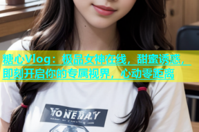 糖心Vlog：极品女神在线，甜蜜诱惑，即刻开启你的专属视界，心动零距离