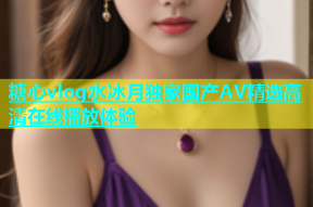 糖心vlog水冰月独家国产AV精选高清在线播放体验