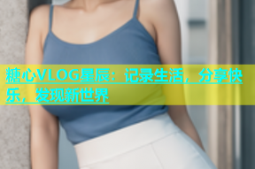 糖心VLOG星辰：记录生活，分享快乐，发现新世界