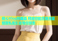 糖心Vlog精国品 释放你的无限渴望 极致私密影音等你探索