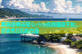 黑猫露娜酱糖心vlog在线播放平台：尽享黄片精彩内容