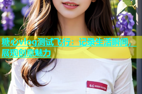 糖心vlog测试飞行：记录生活瞬间，展现创意魅力