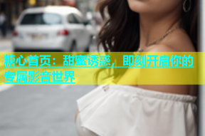 糖心首页：甜蜜诱惑，即刻开启你的专属影音世界