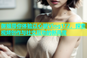 御姐带你体验以心糖Vlog172，探索视频创作与社交互动的新高度