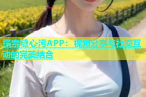 探索糖心污APP：视频分享与社交互动的完美结合
