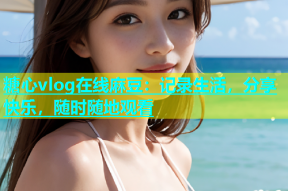 糖心vlog在线麻豆：记录生活，分享快乐，随时随地观看