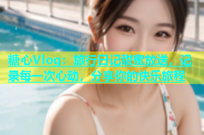 糖心Vlog：旅行日记甜蜜放送，记录每一次心动，分享你的快乐旅程