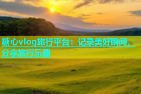 糖心vlog旅行平台：记录美好瞬间，分享旅行乐趣