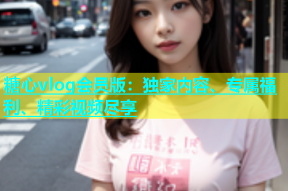糖心vlog会员版：独家内容、专属福利、精彩视频尽享