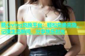 糖心vlog兑换平台：轻松兑换奖励，记录生活瞬间，分享快乐时光