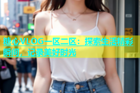 糖心VLOG一区二区：探索生活精彩瞬间，记录美好时光