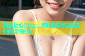 探索糖心Vlog：与好友共享管鲍之交的深情时刻