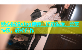 糖心解说vlog视频：记录生活，分享快乐，轻松创作