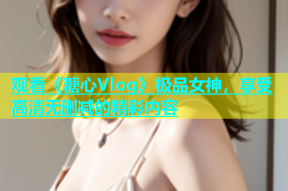 观看《糖心Vlog》极品女神，享受高清无删减的精彩内容