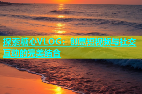 探索糖心VLOG：创意短视频与社交互动的完美结合