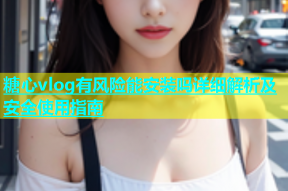 糖心vlog有风险能安装吗详细解析及安全使用指南