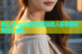糖心vlog小桃公园搭讪路人实录精彩瞬间大揭秘