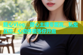糖心Vlog：甜心主播零距离，私密互动，心动体验等你开启