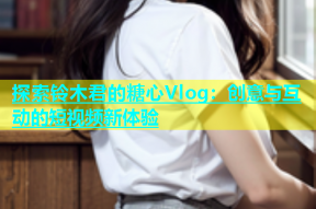 探索铃木君的糖心Vlog：创意与互动的短视频新体验