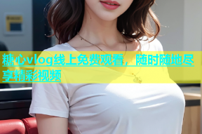 糖心vlog线上免费观看，随时随地尽享精彩视频