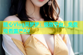 糖心Vlog吴梦梦：极致平台，免费观看国产AV