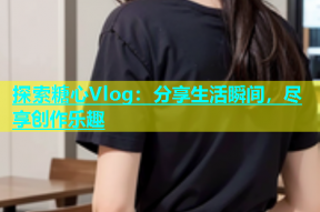 探索糖心Vlog：分享生活瞬间，尽享创作乐趣