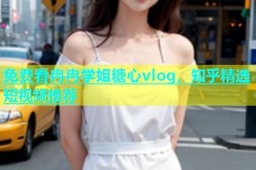 免费看冉冉学姐糖心vlog，知乎精选短视频推荐