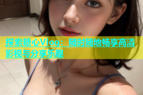 探索糖心Vlog：随时随地畅享高清影视与分享乐趣