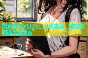 探索糖心VLOG：分享生活、结交志同道合的朋友