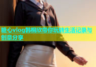 糖心vlog韩桐欣带你玩转生活记录与创意分享