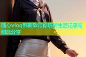 糖心vlog韩桐欣带你玩转生活记录与创意分享
