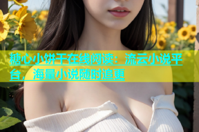 糖心小饼干在线阅读：流云小说平台，海量小说随时追更