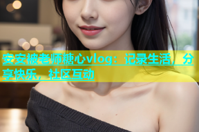 安安被老师糖心vlog：记录生活，分享快乐，社区互动