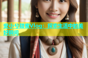 安小兮甜蜜Vlog：探索生活中的美好瞬间