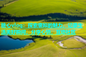 糖心vlog：探索褒姒的魅力，记录生活美好瞬间，分享心情，互动社区