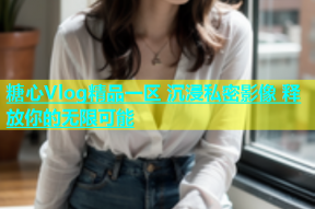 糖心Vlog精品一区 沉浸私密影像 释放你的无限可能