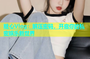 糖心Vlog：解压密码，开启你的私密娱乐新世界