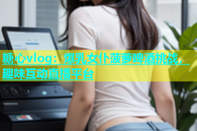 糖心vlog：爆乳女仆菠萝啤酒挑战，趣味互动直播平台