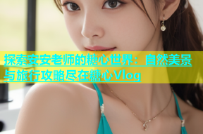 探索安安老师的糖心世界：自然美景与旅行攻略尽在糖心Vlog