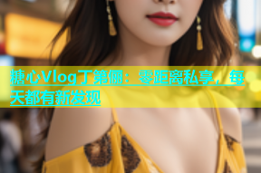 糖心Vlog丁第俪：零距离私享，每天都有新发现