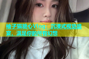 袖子猫糖心Vlog：沉浸式视觉盛宴，满足你的所有幻想