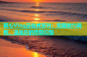 糖心Vlog唐伯虎系列：无限嫩穴调教，满足你的终极幻想