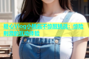 糖心Vlog小桃酱不惊醒挑战：惊险刺激的互动体验