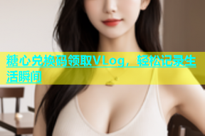 糖心兑换码领取VLog，轻松记录生活瞬间